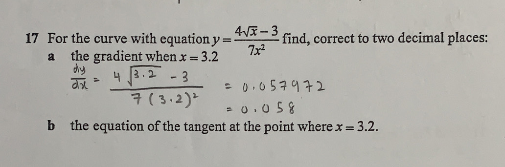 For the curve with equation y= (4sqrt(x)-3)/7x^2  find, correct to two decimal places: 
a the gradient when x=3.2
b the equation of the tangent at the point where x=3.2.