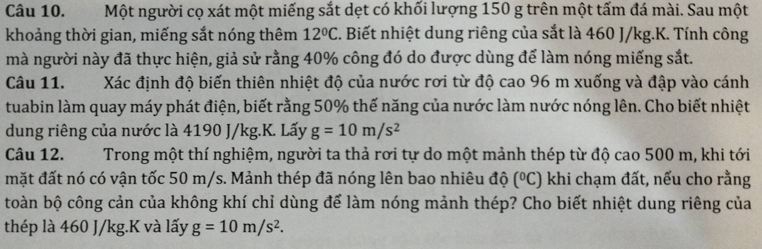 Một người cọ xát một miếng sắt dẹt có khối lượng 150 g trên một tấm đá mài. Sau một 
khoảng thời gian, miếng sắt nóng thêm 12°C. Biết nhiệt dung riêng của sắt là 460 J/kg.K. Tính công 
mà người này đã thực hiện, giả sử rằng 40% công đó do được dùng để làm nóng miếng sắt. 
Câu 11. Xác định độ biến thiên nhiệt độ của nước rơi từ độ cao 96 m xuống và đập vào cánh 
tuabin làm quay máy phát điện, biết rằng 50% thế năng của nước làm nước nóng lên. Cho biết nhiệt 
dung riêng của nước là 4190 J/kg.K. Lấy g=10m/s^2
Câu 12. Trong một thí nghiệm, người ta thả rơi tự do một mảnh thép từ độ cao 500 m, khi tới 
mặt đất nó có vận tốc 50 m/s. Mảnh thép đã nóng lên bao nhiêu độ (^circ C) khi chạm đất, nếu cho rằng 
toàn bộ công cản của không khí chỉ dùng để làm nóng mảnh thép? Cho biết nhiệt dung riêng của 
thép là 460 J/kg.K và lấy g=10m/s^2.