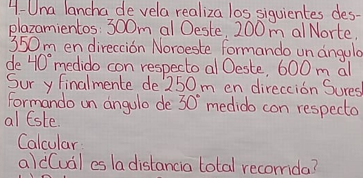 4-Una lancha de vela realiza los siquientes des- 
plazamientos: 300m al Oeste, 200 m al Norte.
350m en direccion Noroeste formando un angula 
de 40° medido con respecto al Oeste, 600 m al 
Sur y finalmente de 250m en direccion Sures 
formando un angulo de 30° medido con respecto 
al lste. 
Calcular 
aldCual es la distancia total recomida?