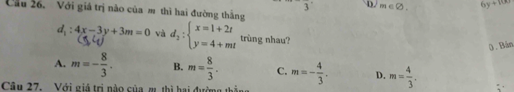 3
D. m∈ varnothing. 6y+100
Cầu 26. Với giá trị nào của m thì hai đường thẳng
d_1:4x-3y+3m=0 và d_2:beginarrayl x=1+2t y=4+mtendarray. trùng nhau?
0. Bán
B.
A. m=- 8/3 . m= 8/3 . C. m=- 4/3 . D. m= 4/3 . 
Câu 27. Với giá trị nào của m. thì hai đường thắng