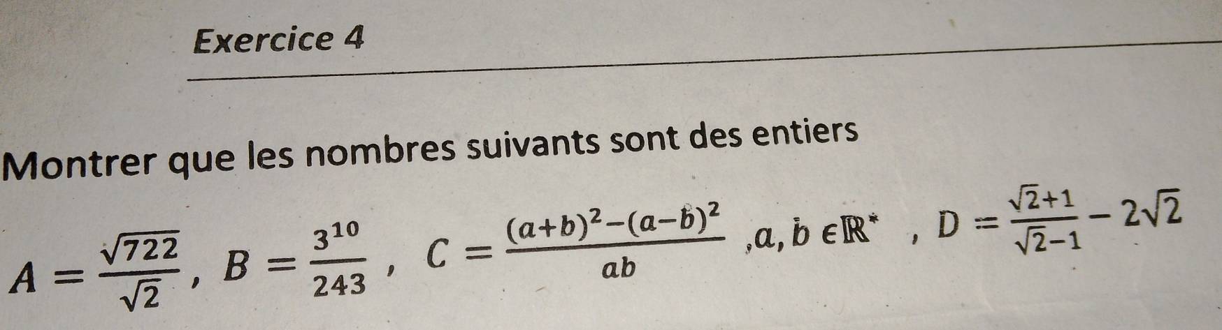 Montrer que les nombres suivants sont des entiers
A= sqrt(722)/sqrt(2) , B= 3^(10)/243 , C=frac (a+b)^2-(a-b)^2ab, a, b∈ R^*, D= (sqrt(2)+1)/sqrt(2)-1 -2sqrt(2)