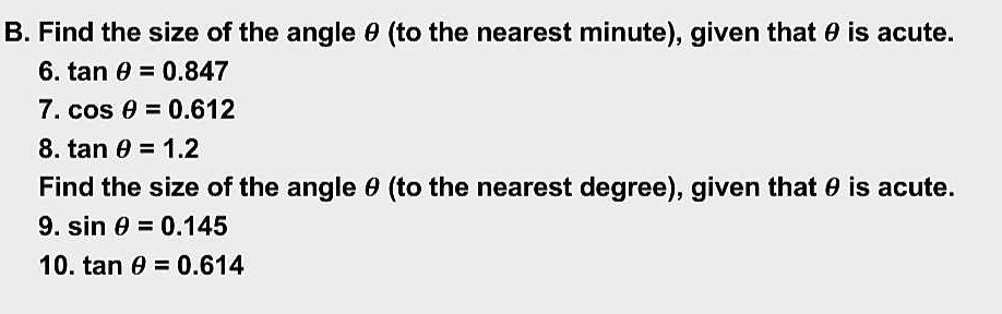 Find the size of the angle θ (to the nearest minute), given that θ is acute. 
6. tan θ =0.847
7. cos θ =0.612
8. tan θ =1.2
Find the size of the angle θ (to the nearest degree), given that θ is acute. 
9. sin θ =0.145
10. tan θ =0.614