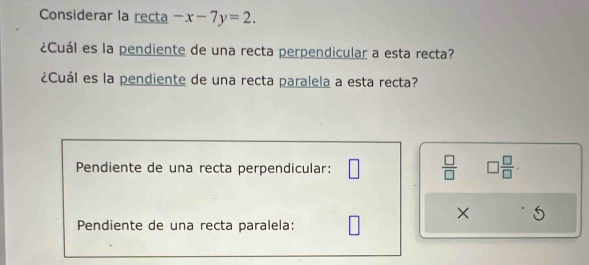 Considerar la recta -x-7y=2. 
¿Cuál es la pendiente de una recta perpendicular a esta recta? 
¿Cuál es la pendiente de una recta paralela a esta recta? 
Pendiente de una recta perpendicular: □
 □ /□   □  □ /□  . 
×
5
Pendiente de una recta paralela: