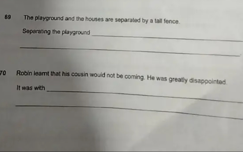 The playground and the houses are separated by a tall fence. 
_ 
Separating the playground 
_ 
. 
70 Robin learnt that his cousin would not be coming. He was greatly disappointed. 
It was with_ 
_