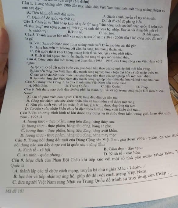 lcu lựa chọn (6.0 điểm)
Câu 1. Trong những năm 1986 đến nay, nhân dân Việt Nam thực hiện một trong những nhiệm vụ
nào sau đây?
A. Tiền hành đổi mới đất nước. B. Giành chính quyền về tay nhân dân
C. Đánh đồ để quốc và phát xít. D. Lật đổ chế độ phong kiến.
Câu 2. Chuyển từ ''hội nhập kinh tế quốc tế'' sang ''chủ động, tích cực hội nhập quốc tế toàn điện
và sâu rộng' mờ rộng phạm vi, lĩnh vực và tính chất của hội nhập. Đây là nội dung đổi mới về
A. chính trị B. kinh tế C. văn hóa D. đổi ngoại.
Câu 3. Thành tựu cơ bản nhất của nước ta sau 20 năm (1986 - 2000) tiền hành công cuộc đổi mới
là gì?
A. Việt Nam trở thành một trong những nước xuất khẩu gạo lớn của thế giới.
B. Hàng hóa trên thị trường dồi dào, đa dạng, lưu thông thuận lợi.
C. Đất nước thoát khỏi khủng hoàng kinh tế-xã hội, ngày cảng phát triển.
D. Kinh tế đổi ngoại phát triển nhanh, mở rộng về quy mô và hình thức.
Câu 4. Công cuộc đổi mới trong giai đoạn đầu (1986 - 1995) của Đảng cộng sản Việt Nam có ý
nghĩa
A. tạo cơ sở để đất nước bước vào giai đoạn tiếp theo của sự nghiệp đổi mới bền vững.
B. tạao nền táng cho Việt Nam đẩy mạnh công nghiệp hóa - hiện đại hóa và hội nhập quốc tế.
C. tạo cơ sở để đất nước bước vào giai đoạn tiếp theo của sự nghiệp đổi mới toàn diện.
D. tạo nền tảng cho Việt Nam đẩy mạnh công nghiệp hóa - hiện đại hóa và hội nhập khu vực.
Câu 5. Phong trào Đông du là đưa thanh niên Việt Nam đến nước nào? D. Pháp.
A. Nhật Bản. B. Trung Quốc. C. Hàn Quốc.
Câu 6. Nội dung nào đưới đây khổng phải là thành tựu về xã hội trong công cuộc Đổi mới ở Việt
Nam?
A. Chỉ số phát triển con người (HDI) tăng đều đặn và liên tục.
B. Công tác chăm sóc sức khỏc nhân dân và báo hiểm y tế được mở rộng.
C. Nhu cầu thiết yểu về ăn, mặc, ở, đi lại, giải tri,... được đáp ứng tốt hơn.
D. Cơ cầu xuất, nhập khẩu chuyển dịch theo hướng tăng xuất khẩu chế tạo.
Câu 7. Ba chương trình kinh tế lớn được xây dựng và tổ chức thực hiện trong giai đoạn đổi mới
1986 - 1995 là
A. lương thực - thực phẩm, hàng tiêu dùng, hàng thủy sản.
B. lương thực - thực phẩm, hàng tiêu dùng, hàng cà phê.
C. lương thực - thực phẩm, hàng tiêu dùng, hàng xuất khẩu.
D. lương thực - thực phẩm, hàng tiêu dùng, hàng may mặc.
Câu 8. Trong nội dung đổi mới của Đảng Cộng sản Việt Nam giai đoạn 1996 - 2006, đã xác địn
nội dung nào sau đây được coi là quốc sách hàng đầu?
A. Kinh tê - xã hội.  B. Giáo dục - đào tạo
C. An ninh - quốc phòng. D. Kinh tế - văn hóa.
Câu 9. Mục đích của Phan Bội Châu khi tiếp xúc với một số nhà yêu nước Nhật Bàn, 1
Quốc là
A. thành lập các tổ chức cách mạng, truyền bá chủ nghĩa Mác - Lênin.
B. học hỏi và tiếp nhận sự ủng hộ, giúp đỡ đôi với cách mạng Việt Nam.
C. đưa người Việt Nam sang Nhật và Trung Quốc đề tránh sự truy lùng của Pháp .
Mã đê 101