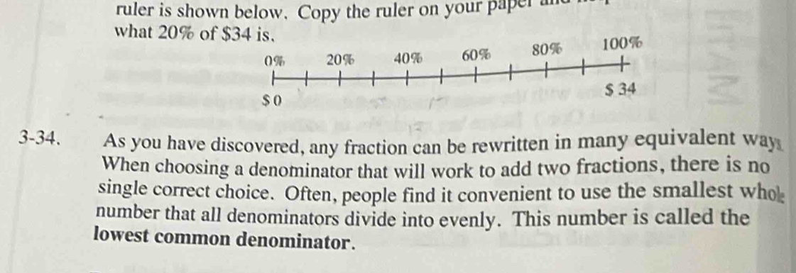 ruler is shown below. Copy the ruler on your paper an 
what 20% of 
3-34. As you have discovered, any fraction can be rewritten in many equivalent way 
When choosing a denominator that will work to add two fractions, there is no 
single correct choice. Often, people find it convenient to use the smallest wh 
number that all denominators divide into evenly. This number is called the 
lowest common denominator.