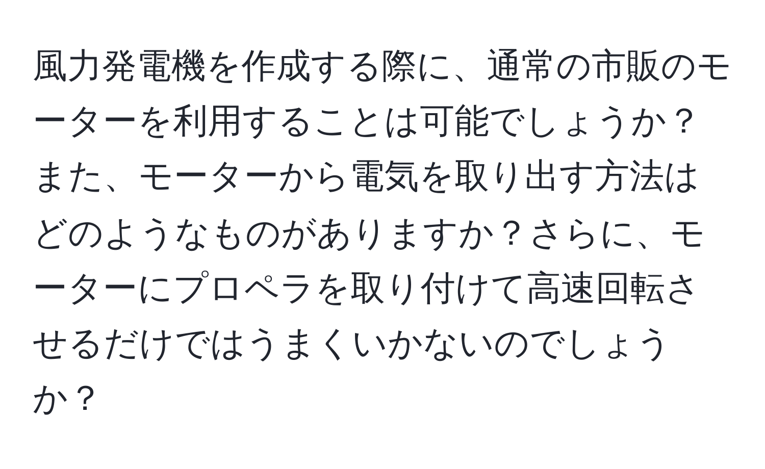 風力発電機を作成する際に、通常の市販のモーターを利用することは可能でしょうか？また、モーターから電気を取り出す方法はどのようなものがありますか？さらに、モーターにプロペラを取り付けて高速回転させるだけではうまくいかないのでしょうか？