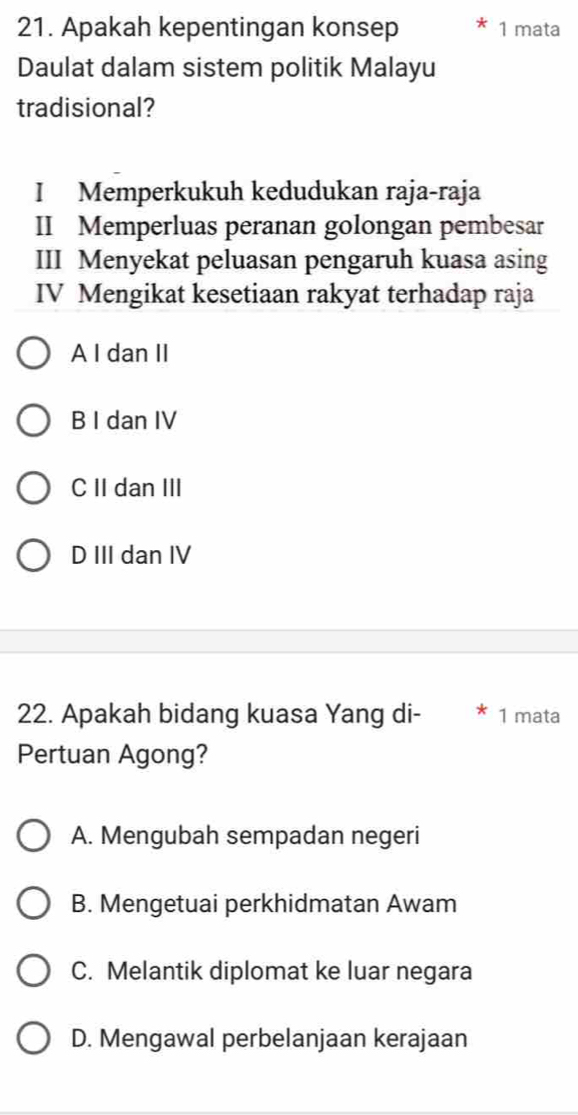 Apakah kepentingan konsep 1 mata
Daulat dalam sistem politik Malayu
tradisional?
I Memperkukuh kedudukan raja-raja
II Memperluas peranan golongan pembesar
III Menyekat peluasan pengaruh kuasa asing
IV Mengikat kesetiaan rakyat terhadap raja
A I dan II
B I dan IV
C II dan III
D III dan IV
22. Apakah bidang kuasa Yang di- 1 mata
Pertuan Agong?
A. Mengubah sempadan negeri
B. Mengetuai perkhidmatan Awam
C. Melantik diplomat ke luar negara
D. Mengawal perbelanjaan kerajaan