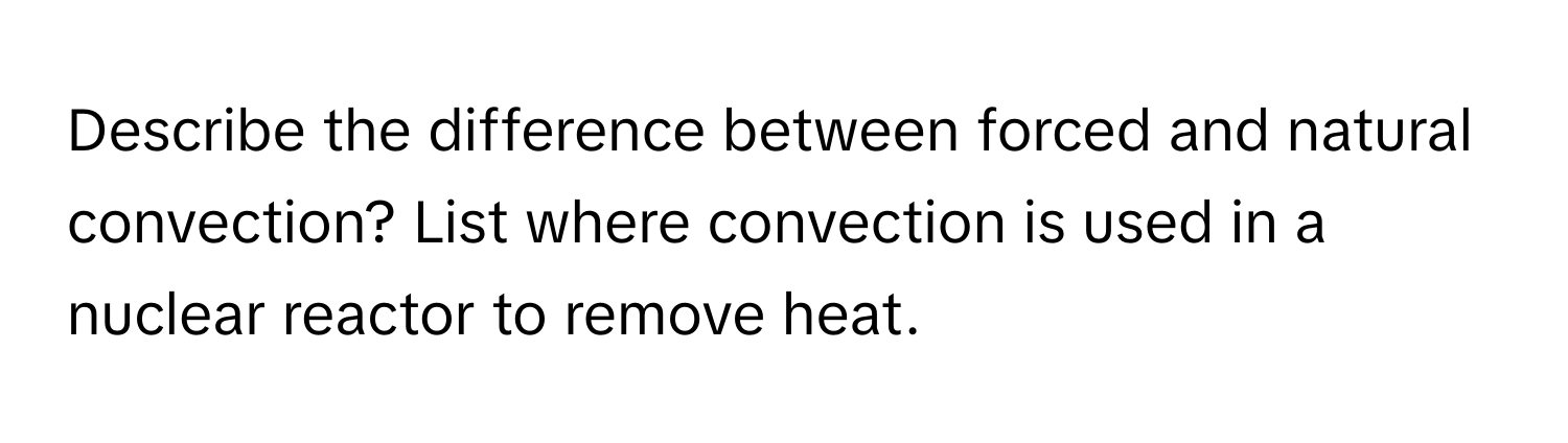 Describe the difference between forced and natural convection? List where convection is used in a nuclear reactor to remove heat.