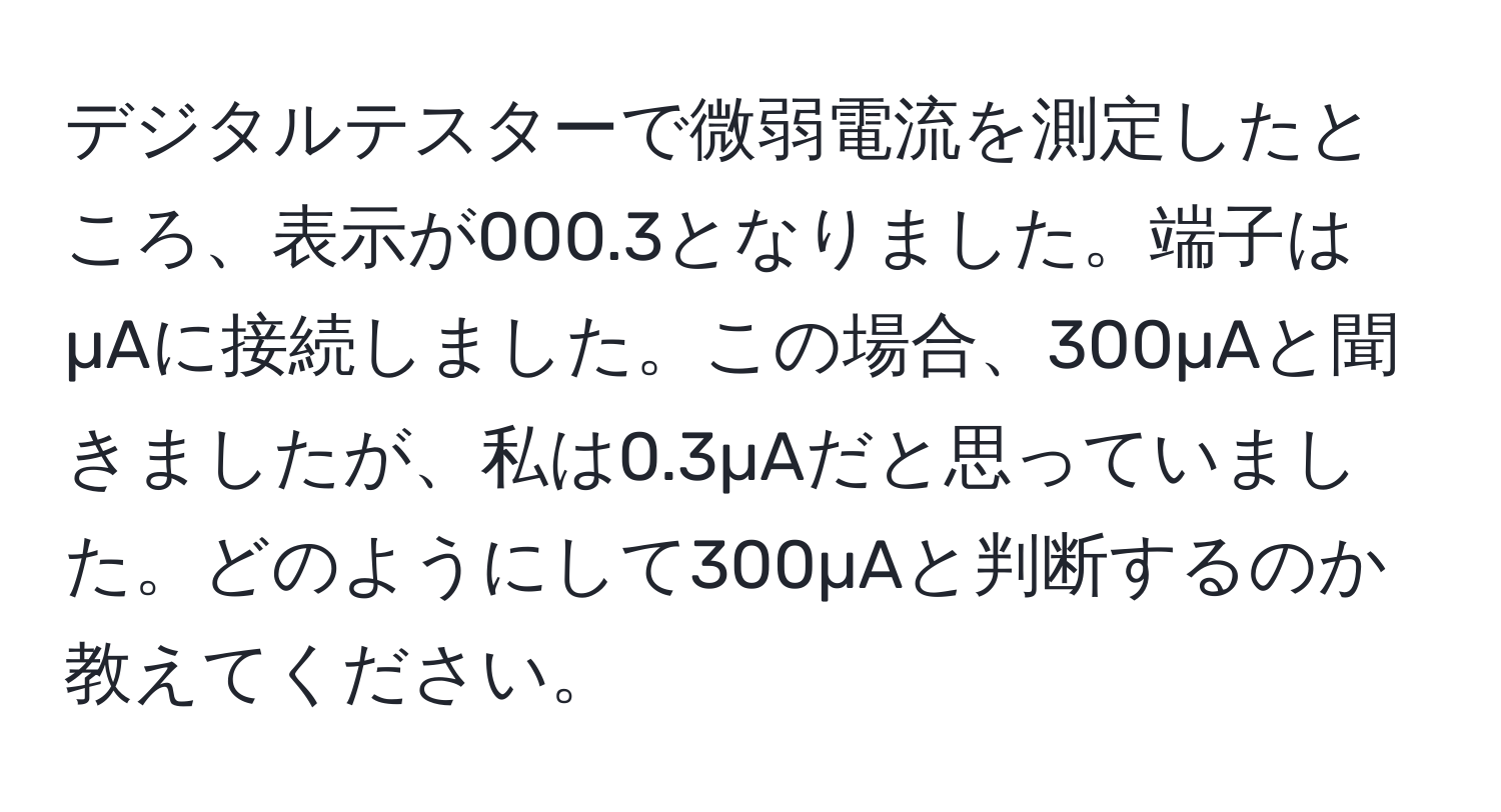 デジタルテスターで微弱電流を測定したところ、表示が000.3となりました。端子はµAに接続しました。この場合、300µAと聞きましたが、私は0.3µAだと思っていました。どのようにして300µAと判断するのか教えてください。