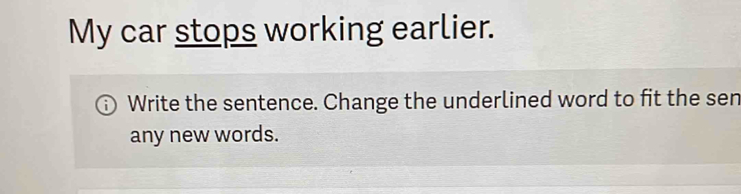 My car stops working earlier. 
Write the sentence. Change the underlined word to fit the sen 
any new words.