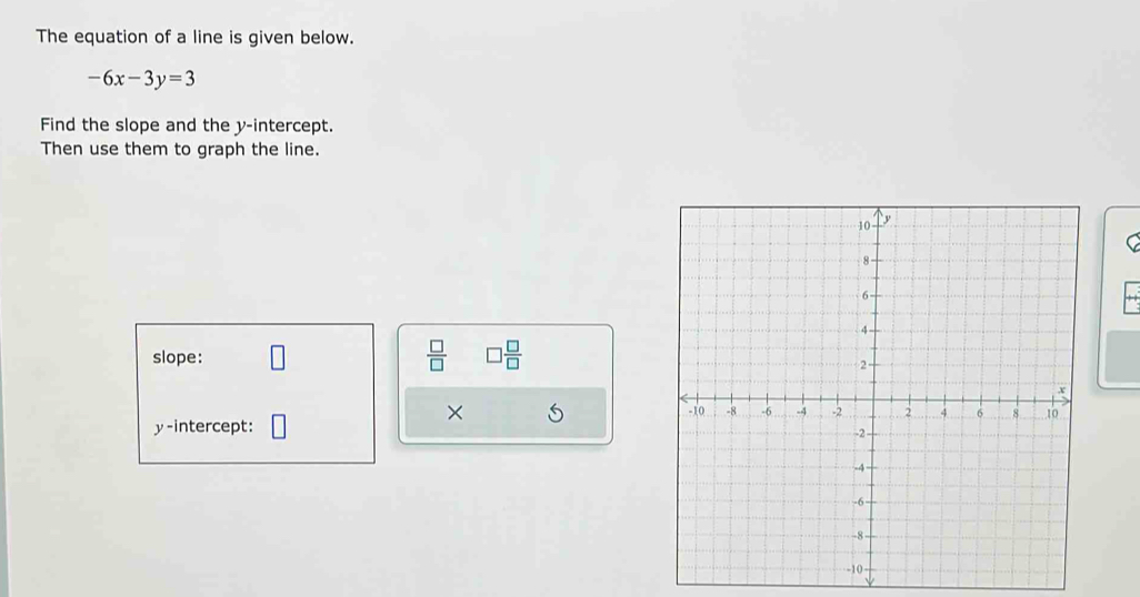 The equation of a line is given below.
-6x-3y=3
Find the slope and the y-intercept. 
Then use them to graph the line. 
C 
slope: 
 □ /□   □  □ /□  
× 
y-intercept: