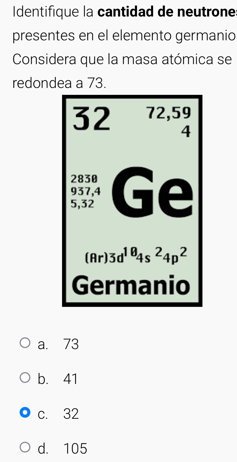 Identifique la cantidad de neutrone
presentes en el elemento germanio
Considera que la masa atómica se
redondea a 73.
a. 73
b. 41
c. 32
d. 105