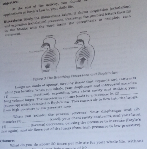 Objective: 
At the end of the activity, you should U 
applications of Boyle's Law in your daily life. 
Directions: Study the illustrations below, it shows inspiration (exhalation) 
and expiration (exhalation) processes. Rearrange the jumbled letters then fill 
in the blanks with the word inside the parenthesis to complete each 
statement. 
Figure 3 The Breathing Processess and Boyle's law 
Lungs are made of spongy, stretchy tissue that expands and contracts 
while you breathe. When you inhale, your diaphragm and intercostal muscles 
(1) (accttrøn), expanding your chest cavity and making your 
lung volume larger. The increase in volume leads to a decrease in (2) 
(sureresp) which is stated in Boyle's law. This causes air to flow into the lungs, 
from high pressure to low pressure area. 
When you exhale, the process reverses: Your diaphragm and rib 
muscles (3) (xarel), your chest cavity contracts, and your lung 
(-4) _(lovemu) decreases, causing the pressure to increase (Boyle’s 
law again), and air flows out of the lungs (from high pressure to low pressure). 
Closure: 
What do you do about 20 times per minute for your whole life, without 
in s awere of it