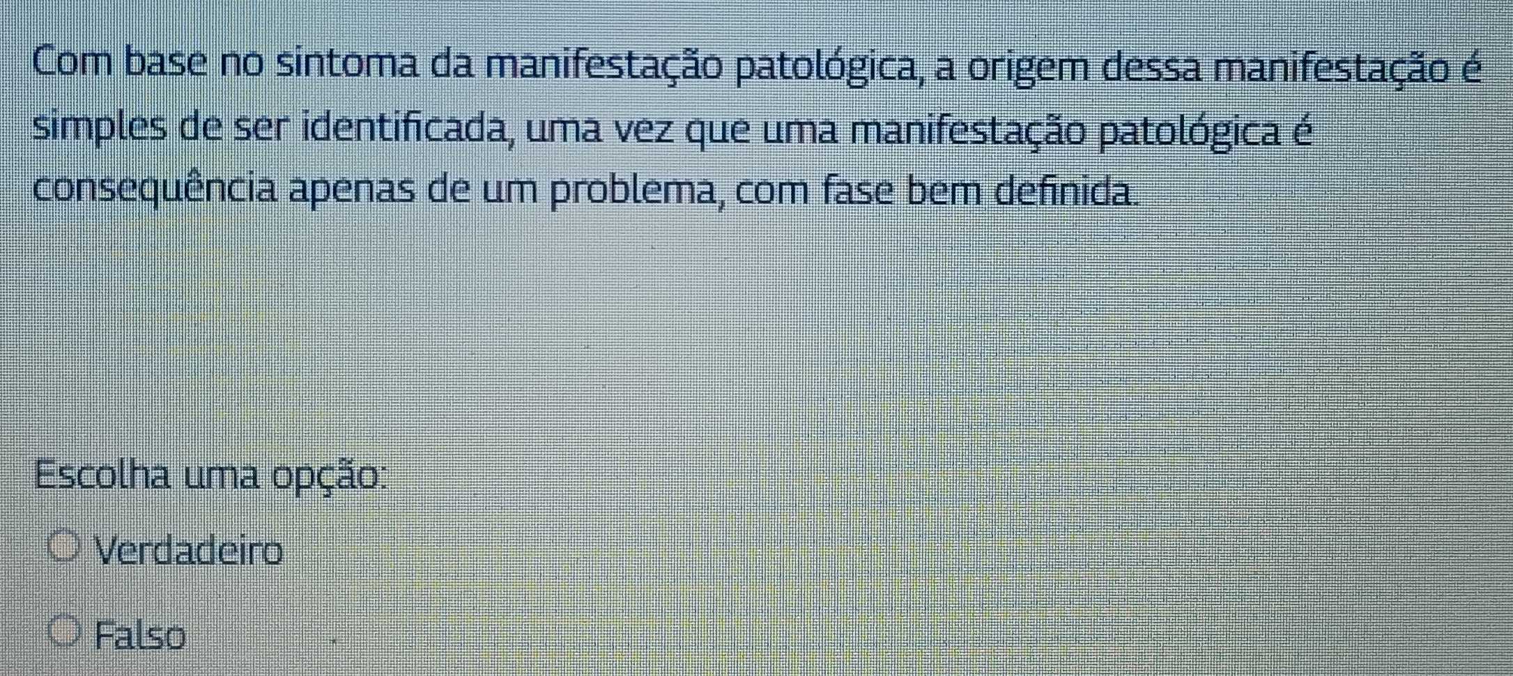 Com base no sintoma da manifestação patológica, a origem dessa manifestação é
simples de ser identificada, uma vez que uma manifestação patológica é
consequência apenas de um problema, com fase bem definida.
Escolha uma opção:
Verdadeiro
Falso