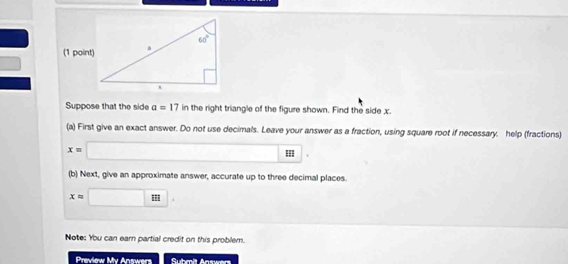 Suppose that the side a=17 in the right triangle of the figure shown. Find the side x.
(a) First give an exact answer. Do not use decimals. Leave your answer as a fraction, using square root if necessary. help (fractions)
x=□ : |
(b) Next, give an approximate answer, accurate up to three decimal places.
xapprox □ .
Note: You can earn partial credit on this problem.
Preview My Answers Submit Answers