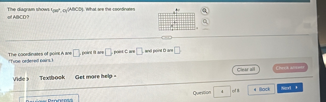 The diagram shows r_(90°,O)(ABCD). What are the coordinates 
of ABCD? 
The coordinates of point A are □ , point B are □ , point C are □. , and point D are □. 
(Tvpe ordered pairs.) 
Clear all Check answer 
Video Textbook Get more help - 
Question 4 of 8 Back Next 
Wiew Proaress