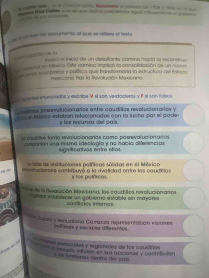 puento que, se le conoce como Mardmato al perodo de 1928 à 1934 es o que 
Meterso Bías Cañles, una vez que dejó la presidencia, siguió influyendo en el gobiesto 
Lovs de sus sudoroms 
rte el tombre del dacumento al que se réftere el texto. 
a prsmulgación de la 
marcó el inicio de un desaflante camino hacia la reconstruc 
en ecional en México. Este camino implicó la consolidación de un nuevo 
ser secar, económico y político, que transformaría la estructura del Estado 
mexicano, tras la Revolución Mexicana. 
e le squentes enunciados y escribe V sì son verdaderos y F si son falsos. 
Le conictos posrevolucionarios entre caudillos revolucionarios y 
cos en México estaban relacionados con la lucha por el poder 
y los recursos del país. 
us caudillos tanto revolucionarios como posrevolucionarios 
compartían una misma ideología y no había diferencias 
significativas entre ellos. 
La lalla de instituciones políticas sólidas en el México 
se vio onolucionario contribuyó a la rivalidad entre los caudillos 
y los políticos. 
uln de la Revolución Mexicana, los caudillos revolucionarios 
vgraron establecer un gobierno estable sin mayores 
conflictos internos. 
Tapata y Venustiano Carranza representaban visiones 
políticas y sociales diferentes. 
inlees personales y regionales de los caudillos 
nas on l ntores a menudo influían en sus acciones y contribuían 
a las tensiones dentro del país.