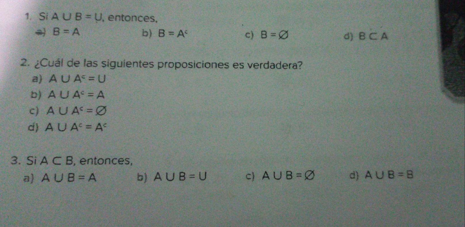 Si A∪ B=U , entonces,
B=A
b) B=A^c c) B=varnothing d) B⊂ A
2. ¿Cuál de las siguientes proposiciones es verdadera?
a) A∪ A^c=U
b) A∪ A^c=A
c) A∪ A^c=varnothing
d) A∪ A^c=A^c
3. Si A⊂ B , entonces,
a A∪ B=A b) A∪ B=U C A∪ B=varnothing d) A∪ B=B