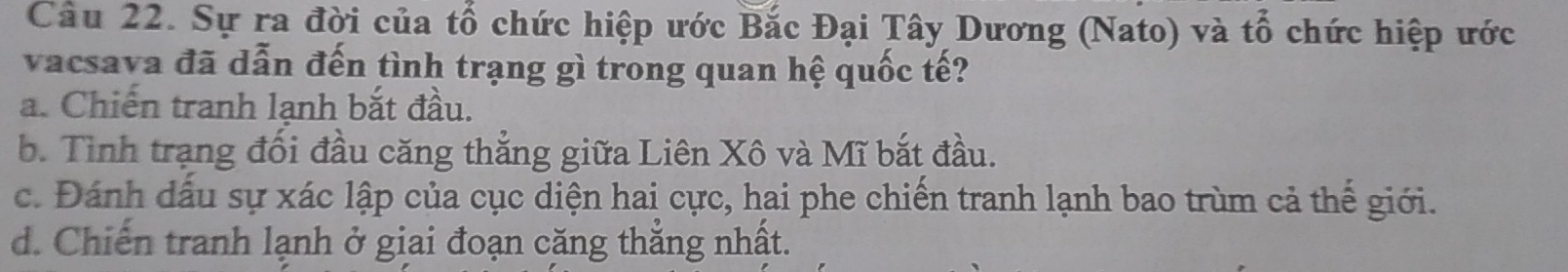 Sự ra đời của tổ chức hiệp ước Bắc Đại Tây Dương (Nato) và tổ chức hiệp ước
vacsava đã dẫn đến tình trạng gì trong quan hệ quốc tế?
a. Chiến tranh lanh bắt đầu.
b. Tình trạng đối đầu căng thẳng giữa Liên Xô và Mĩ bắt đầu.
c. Đánh dấu sự xác lập của cục diện hai cực, hai phe chiến tranh lạnh bao trùm cả thế giới.
d. Chiến tranh lạnh ở giai đoạn căng thắng nhất.