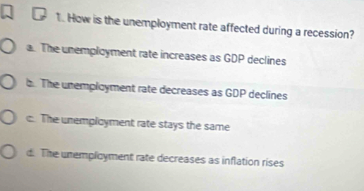 How is the unemployment rate affected during a recession?
a. The unemployment rate increases as GDP declines
b. The unemployment rate decreases as GDP declines
c. The unemployment rate stays the same
d. The unemployment rate decreases as inflation rises