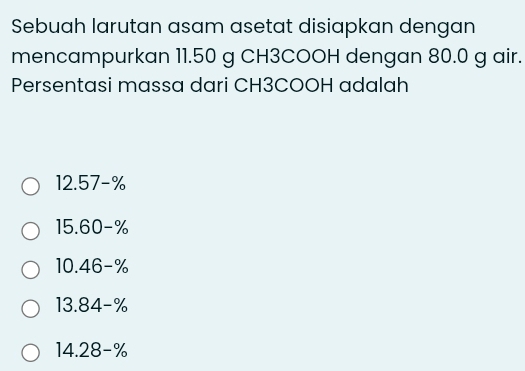 Sebuah larutan asam asetat disiapkan dengan
mencampurkan 11.50 g CH3COOH dengan 80.0 g air.
Persentasi massa dari CH3COOH adalah
12.57-%
15.60-%
10.46-%
13.84-%
14.28-%