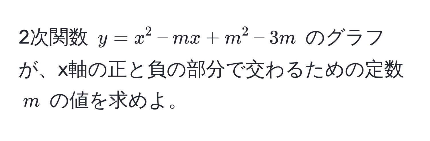 2次関数 $y = x^2 - mx + m^2 - 3m$ のグラフが、x軸の正と負の部分で交わるための定数 $m$ の値を求めよ。