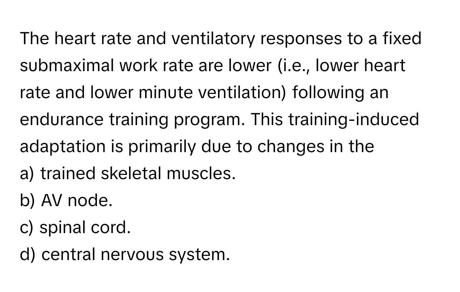 The heart rate and ventilatory responses to a fixed submaximal work rate are lower (i.e., lower heart rate and lower minute ventilation) following an endurance training program. This training-induced adaptation is primarily due to changes in the

a) trained skeletal muscles.
b) AV node.
c) spinal cord.
d) central nervous system.