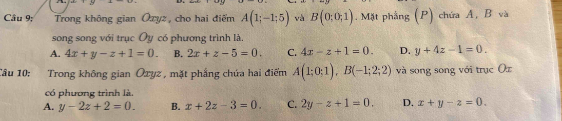 Trong không gian Ōxyz, cho hai điểm A(1;-1;5) và B(0;0;1). Mặt phẳng (P) chứa A, B và
song song với trục Oy có phương trình là.
A. 4x+y-z+1=0. B. 2x+z-5=0. C. 4x-z+1=0. D. y+4z-1=0. 
Câu 10: Trong không gian Oxyz , mặt phẳng chứa hai điểm A(1;0;1), B(-1;2;2) và song song với trục Οx
có phương trình là.
A. y-2z+2=0. B. x+2z-3=0. C. 2y-z+1=0. D. x+y-z=0.