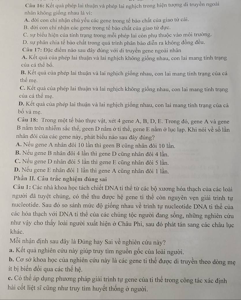 Kết quả phép lai thuận và phép lai nghịch trong hiện tượng di truyền ngoài
nhân không giống nhau là vì:
A. đời con chỉ nhận chủ yếu các gene trong tế bào chất của giao tử cái.
B. đời con chỉ nhận các gene trong tế bào chất của giao tử dực.
C. sự biểu hiện của tính trạng trong mỗi phép lai còn phụ thuộc vào môi trường.
D. sự phân chia tế bào chất trong quá trình phân bào diễn ra không đồng đều.
Câu 17: Đặc điểm nào sau dây đúng với di truyền gene ngoài nhân
A. Kết quả của phép lai thuận và lai nghịch không giống nhau, con lai mang tính trạng
của cá thể bố.
B. Kết quả của phép lai thuận và lai nghịch giống nhau, con lai mang tính trạng của cá
thể mẹ.
C. Kết quả của phép lai thuận và lai nghịch không giống nhau, con lai mang tính trạng
của cá thể mẹ.
D. Kết quả của phép lai thuận và lai nghịch giống nhau, con lai mang tính trạng của cả
bố và mẹ.
Câu 18: Trong một tế bào thực vật, xét 4 gene A, B, D, E. Trong đó, gene A và gene
B nằm trên nhiễm sắc thể, geen D nằm ở ti thể, gene E nằm ở lục lạp. Khi nói về số lần
nhân đôi của các gene này, phát biểu nào sau đây đúng?
A. Nếu gene A nhân đôi 10 lần thì geen B cũng nhân đôi 10 lần.
B. Nếu gene B nhân đôi 4 lần thì gene D cũng nhân đôi 4 lần.
C. Nếu gene D nhân đôi 5 lần thì gene E cũng nhân đôi 5 lần.
D. Nếu gene E nhân đôi 1 lần thì gene A cũng nhân đôi 1 lần.
Phần II. Câu trắc nghiệm đúng sai
Câu 1: Các nhà khoa học tách chiết DNA ti thể từ các bộ xương hóa thạch của các loài
người đã tuyệt chủng, có thể thu được hệ gene ti thể còn nguyên vẹn giải trình tự
nucleotide. Sau đó so sánh mức độ giống nhau về trình tự nucleotide DNA ti thể của
các hóa thạch với DNA ti thể của các chủng tộc người đang sống, những nghiên cứu
như vậy cho thấy loài người xuất hiện ở Châu Phi, sau đó phát tán sang các châu lục
khác.
Mỗi nhận định sau đây là Đúng hay Sai về nghiên cứu này?
a. Kết quả nghiên cứu này giúp truy tìm nguồn gốc của loài người.
b. Cơ sở khoa học của nghiên cứu này là các gene tỉ thể được di truyền theo dòng mẹ
ít bị biến đổi qua các thế hệ.
c. Có thể áp dụng phương pháp giải trình tự gene của ti thể trong công tác xác định
hài cốt liệt sĩ cũng như truy tìm huyết thống ở người.