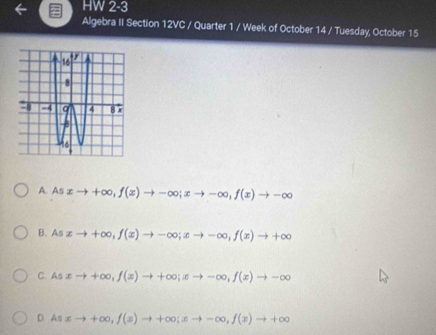 HW 2-3 
Algebra II Section 12VC / Quarter 1 / Week of October 14 / Tuesday, October 15
A. As xto +∈fty , f(x)to -∈fty; xto -∈fty , f(x)to -∈fty
B. A π xto +∈fty , f(x)to -∈fty; xto -∈fty , f(x)to +∈fty
C. Asxto +∈fty , f(x)to +∈fty; xto -∈fty , f(x)to -∈fty
D. As xto +∈fty , f(x)to +∈fty; xto -∈fty , f(x)to +∈fty