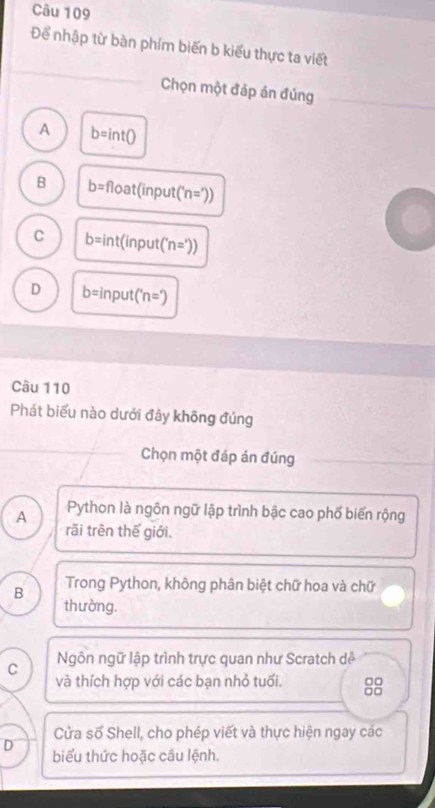 Để nhập từ bàn phím biến b kiểu thực ta viết
Chọn một đáp án đúng
A b=int()
B b= float(inpu t(^circ  'n='))
C b=int (input( n=')
D b= input ('n=')
Câu 110
Phát biểu nào dưới đây không đúng
Chọn một đáp án đúng
A Python là ngôn ngữ lập trình bậc cao phố biến rộng
rãi trên thế giới.
B Trong Python, không phân biệt chữ hoa và chữ
thường.
C Ngôn ngữ lập trình trực quan như Scratch dễ
và thích hợp với các bạn nhỏ tuổi.
8
Cửa số Shell, cho phép viết và thực hiện ngay các
D biểu thức hoặc câu lệnh.