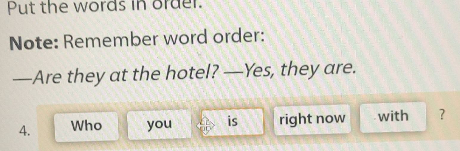 Put the words in order. 
Note: Remember word order: 
—Are they at the hotel? —Yes, they are. 
4. 
Who you right now with ? 
is