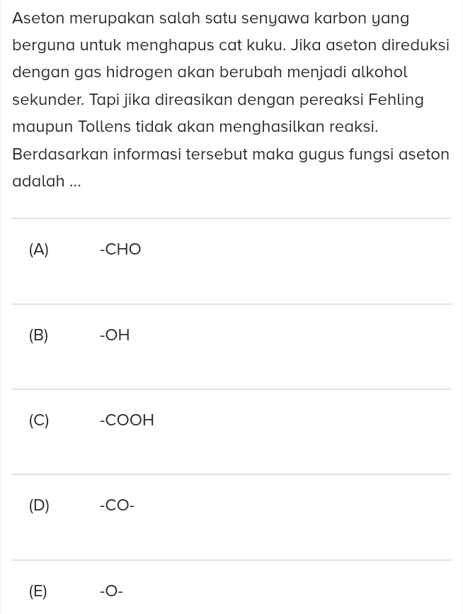 Aseton merupakan salah satu senyawa karbon yang 
berguna untuk menghapus cat kuku. Jika aseton direduksi 
dengan gas hidrogen akan berubah menjadi alkohol 
sekunder. Tapi jika direasikan dengan pereaksi Fehling 
maupun Tollens tidak akan menghasilkan reaksi. 
Berdasarkan informasi tersebut maka gugus fungsi aseton 
adalah ... 
_ 
(A) -CHO 
_ 
(B) -OH 
_ 
(C) -COOH 
_ 
(D) -CO- 
_ 
(E) -0 -