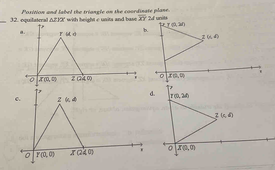 Position and label the triangle on the coordinate plane.
_32. equilateral △ ZYX with height c units and base overline XY 2d units
b.
y
d. Y(0,2d)
Z(c,d)
X(0,0)