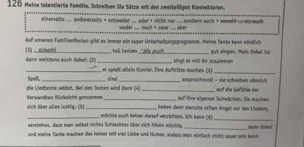 126 Meine talentierte Familie. Schreiben Sie Sätze mit den zweiteiligen Konnektoren. 
einerseits ... andererseits • entweder ... oder * nicht nur ... sondern auch = sowohl ... als auch 
weder ... noch * zwar ... aber 
Auf unseren Familienfesten gibt es immer ein super Unterhaltungsprogramm. Meine Tante kann nämlich 
(1)_ sowoh!_ toll tanzen _ als auch_ gut singen. Mein Onkel ist 
dann meistens auch dabei: (2)_ singt er mit ihr zusammen 
_er spielt allein Klavier. Ihre Auftritte machen (3)_ 
Spaß, _sind_ anspruchsvoll - sie schreiben nämlich 
die Liedtexte selbst. Bei den Texten wird dann (4) _auf die Gefühle der 
Verwandten Rücksicht genommen _auf ihre eigenen Schwächen: Sie machen 
sich über alles lustig. (5) _haben dann manche schon Angst vor den Liedern, 
_möchte auch keiner darauf verzichten. Ich kann (6)_ 
verstehen, dass man selbst nichts Schlechtes über sich hören möchte, _mein Onkel 
und meine Tante machen das immer mit viel Liebe und Humor, sodass man einfach nicht sauer sein kann.