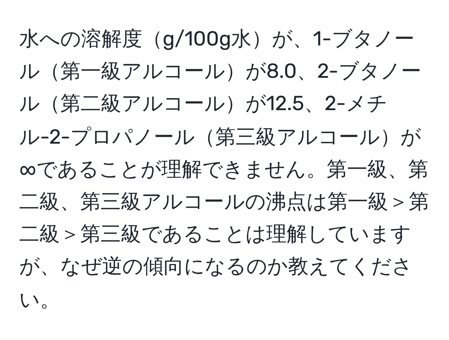 水への溶解度g/100g水が、1-ブタノール第一級アルコールが8.0、2-ブタノール第二級アルコールが12.5、2-メチル-2-プロパノール第三級アルコールが∞であることが理解できません。第一級、第二級、第三級アルコールの沸点は第一級＞第二級＞第三級であることは理解していますが、なぜ逆の傾向になるのか教えてください。