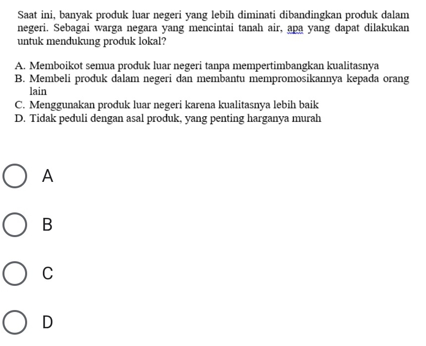 Saat ini, banyak produk luar negeri yang lebih diminati dibandingkan produk dalam
negeri. Sebagai warga negara yang mencintai tanah air, apa yang dapat dilakukan
untuk mendukung produk lokal?
A. Memboikot semua produk luar negeri tanpa mempertimbangkan kualitasnya
B. Membeli produk dalam negeri dan membantu mempromosikannya kepada orang
lain
C. Menggunakan produk luar negeri karena kualitasnya lebih baik
D. Tidak peduli dengan asal produk, yang penting harganya murah
A
B
C
D