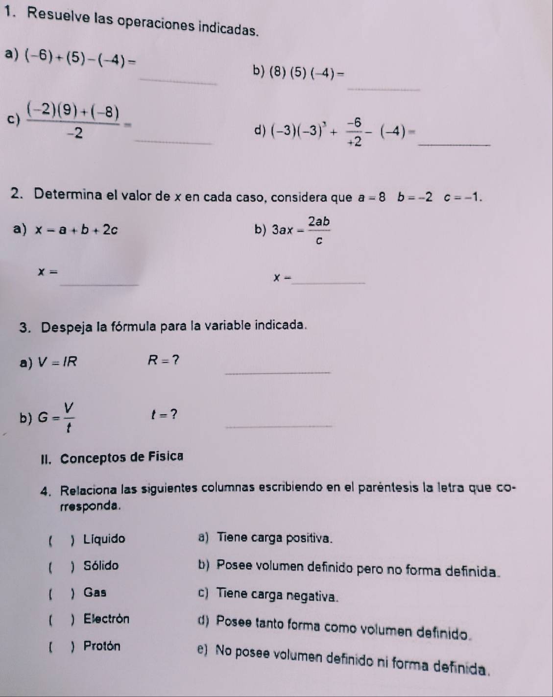 Resuelve las operaciones indicadas.
_
a) (-6)+(5)-(-4)= _  (8)(5)(-4)=
b)
c )  ((-2)(9)+(-8))/-2 = _
d ) (-3)(-3)^3+ (-6)/+2 -(-4)= _
2. Determina el valor de x en cada caso, considera que a=8b=-2c=-1. 
a) x=a+b+2c b) 3ax- 2ab/c 
_
x=
x- _
3. Despeja la fórmula para la variable indicada.
_
a) V=IR R=
b) G= V/t  t= ?_
II. Conceptos de Física
4. Relaciona las siguientes columnas escribiendo en el paréntesis la letra que co-
rresponda.
) Líquido a) Tiene carga positiva.
【 ) Sólido b) Posee volumen definido pero no forma definida.
【  Gas c) Tiene carga negativa.
)Electrón
d) Posee tanto forma como volumen definido.
【 ) Protón
e) No posee volumen definido ni forma definida.