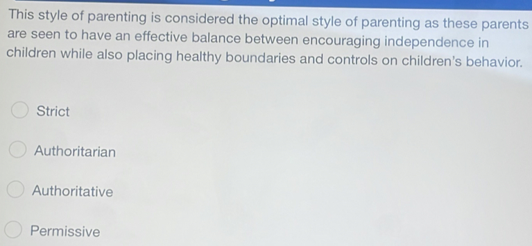 This style of parenting is considered the optimal style of parenting as these parents
are seen to have an effective balance between encouraging independence in
children while also placing healthy boundaries and controls on children's behavior.
Strict
Authoritarian
Authoritative
Permissive