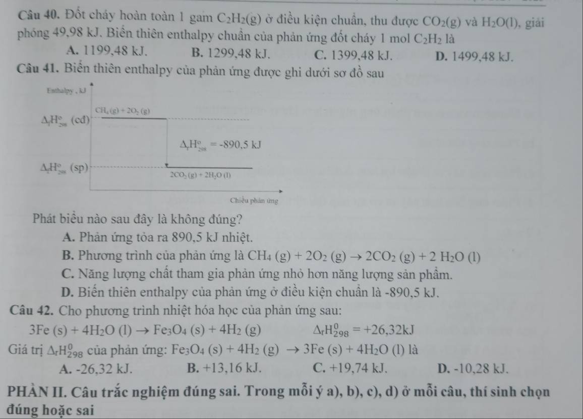 Đốt cháy hoàn toàn 1 gam C_2H_2(g) ở điều kiện chuẩn, thu được CO_2(g) và H_2O(l) , giải
phóng 49,98 kJ. Biến thiên enthalpy chuẩn của phản ứng đốt cháy 1 mol C_2H_2 1 a
A. 1199,48 kJ. B. 1299,48 kJ. C. 1399,48 kJ. D. 1499,48 kJ.
Câu 41. Biến thiên enthalpy của phản ứng được ghi dưới sơ đồ sau
Enthalpy , kJ
CH_4(g)+2O_2(g)
△ _1H_(201)°(cd)
△ _rH_(208)°=-890.5kJ
△ _1H_(201)°(sp)
2CO_2(g)+2H_2O(l)
Chiều phán ứng
Phát biểu nào sau đây là không đúng?
A. Phản ứng tỏa ra 890,5 kJ nhiệt.
B. Phương trình của phản ứng là CH_4(g)+2O_2(g)to 2CO_2(g)+2H_2O(l)
C. Năng lượng chất tham gia phản ứng nhỏ hơn năng lượng sản phẩm.
D. Biến thiên enthalpy của phản ứng ở điều kiện chuẩn là -890,5 kJ.
Câu 42. Cho phương trình nhiệt hóa học của phản ứng sau:
3Fe(s)+4H_2O(l)to Fe_3O_4(s)+4H_2(g) △ _rH_(298)^0=+26,32kJ
Giá trị △ _rH_(298)^(θ) của phản ứng: Fe_3O_4(s)+4H_2(g)to 3Fe(s)+4H_2O(l)la
A. -26,32 kJ. B. +13,16 kJ. C. +19,74 kJ. D. -10,28 kJ.
PHÀN II. Câu trắc nghiệm đúng sai. Trong mỗi ý a), b), c), d) ở mỗi câu, thí sinh chọn
đúng hoặc sai