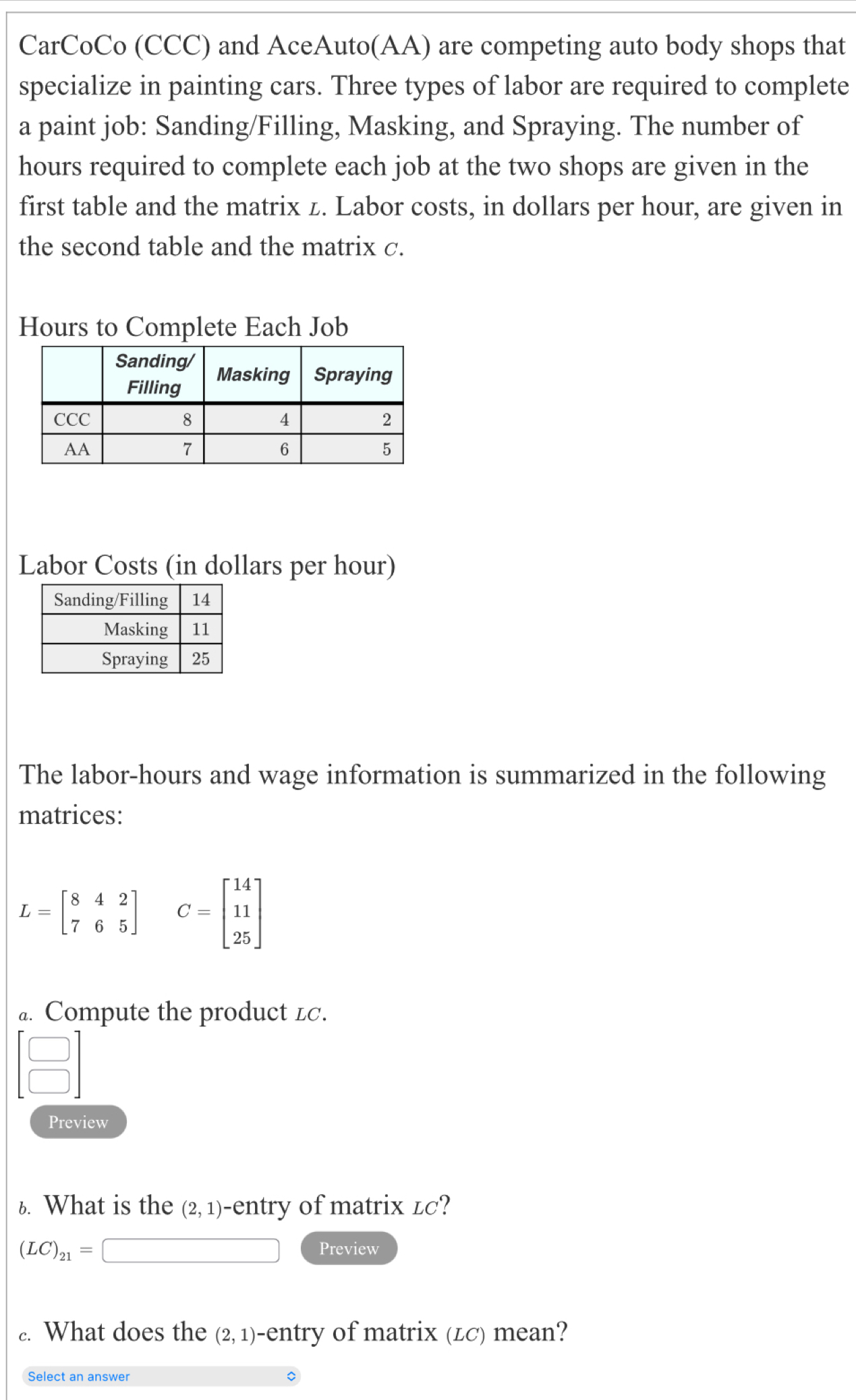 CarCoCo (CCC) and AceAuto(AA) are competing auto body shops that 
specialize in painting cars. Three types of labor are required to complete 
a paint job: Sanding/Filling, Masking, and Spraying. The number of
hours required to complete each job at the two shops are given in the 
first table and the matrix z. Labor costs, in dollars per hour, are given in 
the second table and the matrix c.
Hours to Complete Each Job 
Labor Costs (in dollars per hour) 
The labor- hours and wage information is summarized in the following 
matrices:
L=beginbmatrix 8&4&2 7&6&5endbmatrix C=beginbmatrix 14 11 25endbmatrix
a. Compute the product lc.
beginarrayr □  □ endarray
Preview 
6. What is the (2,1) -entry of matrix łc?
(LC)_21= overline  Preview 
.. What does the (2,1) -entry of matrix (Łc) mean? 
Select an answer