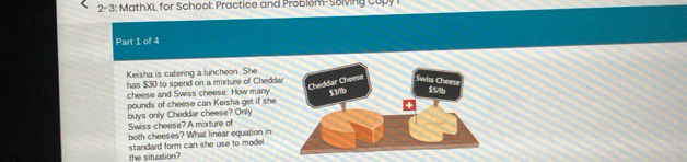 2-3: MathXL for School: Practice and Problem-Solving Cupy 
Part 1 of 4
Keisha is catering a luncheon. She
has $30 to spend on a mixture of Cheddar
Cheddar Cheese Swiss Chees
cheese and Swiss cheese. How many
pounds of cheese can Keisha get if she $3b $516
Swiss cheese? A mixture of buys only Cheddar cheese? Only
both cheeses? What linear equation in
the situation? standard form can she use to model