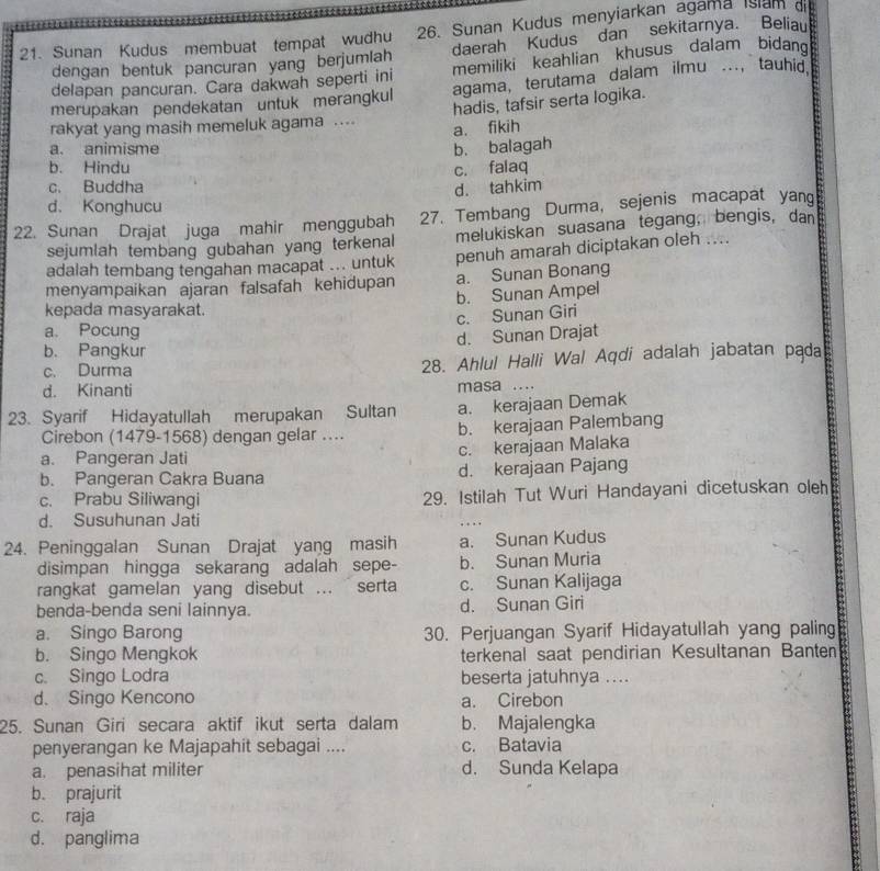 Sunan Kudus membuat tempat wudhu 26. Sunan Kudus menyiarkan agama Islam dis
dengan bentuk pancuran yang berjumlah daerah Kudus dan sekitarnya. Beliau
delapan pancuran. Cara dakwah seperti ini memiliki keahlian khusus dalam  bidan
merupakan pendekatan untuk merangkul agama, terutama dalam ilmu ..., tauhid.
rakyat yang masih memeluk agama .... hadis, tafsir serta logika.
a. animisme b. balagah a. fikih
b. Hindu
c. falaq
c. Buddha
d. tahkim
d. Konghucu
22. Sunan Drajat juga mahir menggubah 27. Tembang Durma, sejenis macapat yang
sejumlah tembang gubahan yang terkenal melukiskan suasana tegang, bengis, dan
adalah tembang tengahan macapat ... untuk penuh amarah diciptakan oleh ....
menyampaikan ajaran falsafah kehidupan a. Sunan Bonang
b. Sunan Ampel
kepada masyarakat.
c. Sunan Giri
a. Pocung
d. Sunan Drajat
b. Pangkur
c. Durma 28. Ahlul Halli Wal Aqdi adalah jabatan pąda
d. Kinanti masa ....
23. Syarif Hidayatullah merupakan Sultan a. kerajaan Demak
Cirebon (1479-1568) dengan gelar .... b. kerajaan Palembang
a. Pangeran Jati c. kerajaan Malaka
b. Pangeran Cakra Buana d. kerajaan Pajang
c. Prabu Siliwangi 29. Istilah Tut Wuri Handayani dicetuskan oleh
d. Susuhunan Jati
24. Peninggalan Sunan Drajat yang masih a. Sunan Kudus
disimpan hingga sekarang adalah sepe- b. Sunan Muria
rangkat gamelan yang disebut ... serta c. Sunan Kalijaga
benda-benda seni lainnya. d. Sunan Giri
a. Singo Barong 30. Perjuangan Syarif Hidayatullah yang paling
b. Singo Mengkok terkenal saat pendirian Kesultanan Banten
c. Singo Lodra beserta jatuhnya ....
d. Singo Kencono a. Cirebon
25. Sunan Giri secara aktif ikut serta dalam b. Majalengka
penyerangan ke Majapahit sebagai .... c. Batavia
a. penasihat militer d. Sunda Kelapa
b. prajurit
c. raja
d. panglima