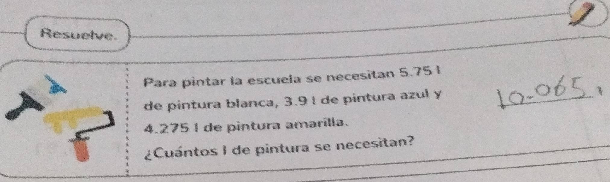 Resuelve. 
_ 
Para pintar la escuela se necesitan 5.75 l
de pintura blanca, 3.9 l de pintura azul y 

4.275 I de pintura amarilla. 
_ 
_ 
¿Cuántos I de pintura se necesitan?