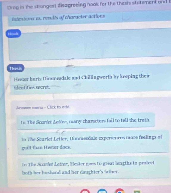 Drog in the strongest disagreeing hook for the thesis statement and
intentions vs. results of character actions
Hook
Thesis
Hester hurts Dimmesdale and Chillingworth by keeping their
identities secret.
Answer menu - Click to add.
In The Scarlet Letter, many characters fail to tell the truth.
In The Scarlet Letter, Dimmesdale experiences more feelings of
guilt than Hester does.
In The Scarlet Letter, Hester goes to great lengths to protect
both her husband and her daughter's father.