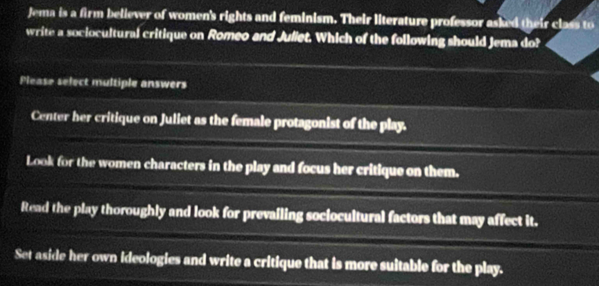 Jema is a firm believer of women's rights and feminism. Their literature professor asked their class to
write a sociocultural critique on Romeo and Juliet. Which of the following should Jema do?
Please select multiple answers
Center her critique on Juliet as the female protagonist of the play.
Look for the women characters in the play and focus her critique on them.
Read the play thoroughly and look for prevailing sociocultural factors that may affect it.
Set aside her own ideologies and write a critique that is more suitable for the play.