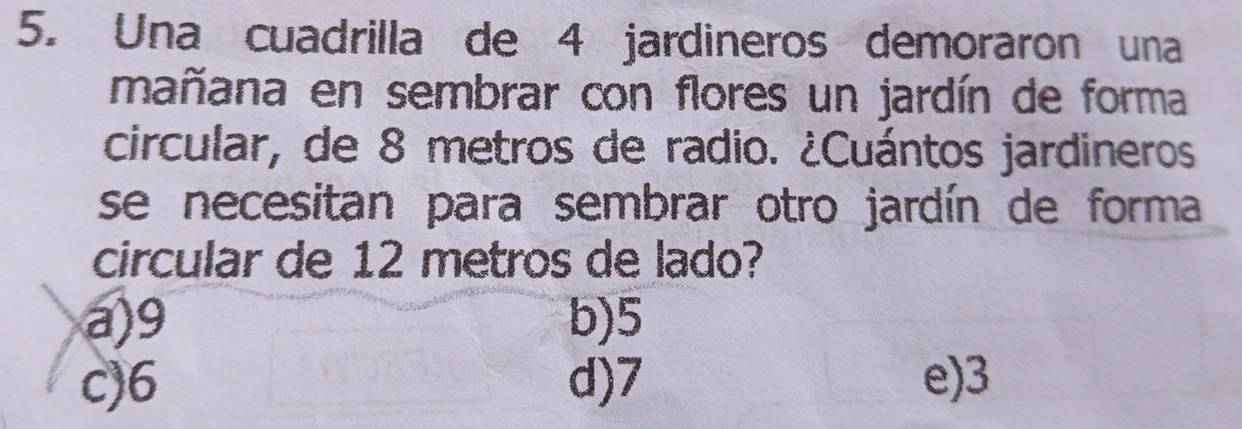 Una cuadrilla de 4 jardineros demoraron una
mañana en sembrar con flores un jardín de forma
circular, de 8 metros de radio. ¿Cuántos jardineros
se necesitan para sembrar otro jardín de forma
circular de 12 metros de lado?
a) 9 b) 5
c) 6 d) 7 e) 3