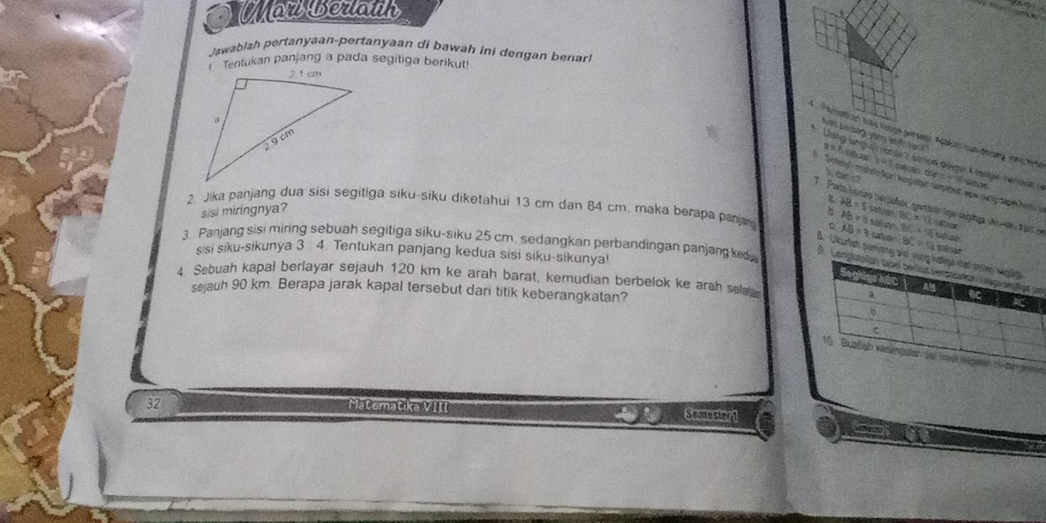 Wan Berann
Jawabłah pertanyaan-pertanyaan di bawah ini dengan benar
1 Tentukan panjang a pada segitiga berikut
Kan berlag gng lehế lan 
* Parhatican auas hstge gerpes. Nkall hn desy on tete
= B b=5
b, dar cl
7 F
Seteish midlo Aan knglatar siebud enn sang tapel Ar 
sisi miringnya? A'C'=480 wo ar
AB=5 satian
2. Jika panjang dua sisi segitiga siku-siku diketahui 13 cm dan 84 cm. maka berapa panja AB=8 BC=12 x-4,18,-5
# ter polals, gortiór lope serphin
AB=9 natuen BC* 15 a 
3. Panjang sisi miring sebuah segitiga siku-siku 25 cm. sedangkan perbandingan panjangke
BC=52
sisi siku-sikunya 3 4. Tentukan panjang kedua sisi siku-sikunya!
B. Ukurish paryo
9.m
4. Sebuah kapal berlayar sejauh 120 km ke arah barat, kemudian berbelok ke arah sela
sejauh 90 km. Berapa jarak kapal tersebut dari titik keberangkatan?
32 Matematika VIII Somestor 1