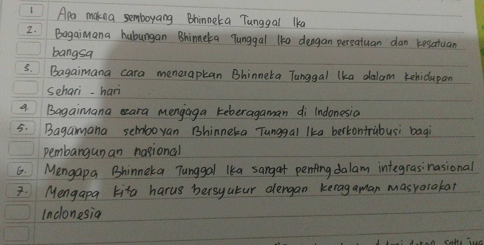 Apa makna semboyang Bhinneka Tunggal lka 
2. Bagaimana hubungan Bhinneka Tunggal 1ke dengan persatuan dan tesatuan 
bangsa 
3. Bagaimana cara menerapkan Bhinneka Tanggal lka dalam kehidlupan 
schari-hari 
9. Bagaimana eeara mengaga teberagaman di Indonesia 
5. Bagaimana semboyan Bhinneka Tunggal lka berkontrubusi bagi 
pembangunan nasional 
6. Mengapa Bhinneka Tunggal lka sangat penting dalam integrasinasional 
7. Mengapa kita harus bersyatur dengan keragaman masyalakar 
Inclonesian 
cath Tuc